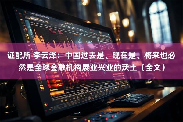 证配所 李云泽：中国过去是、现在是、将来也必然是全球金融机构展业兴业的沃土（全文）