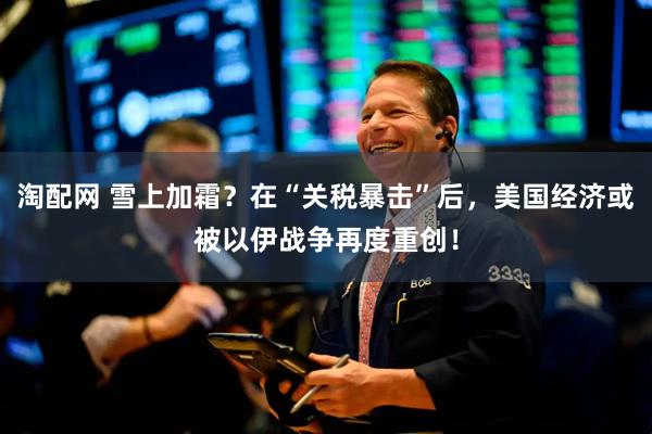 淘配网 雪上加霜？在“关税暴击”后，美国经济或被以伊战争再度重创！