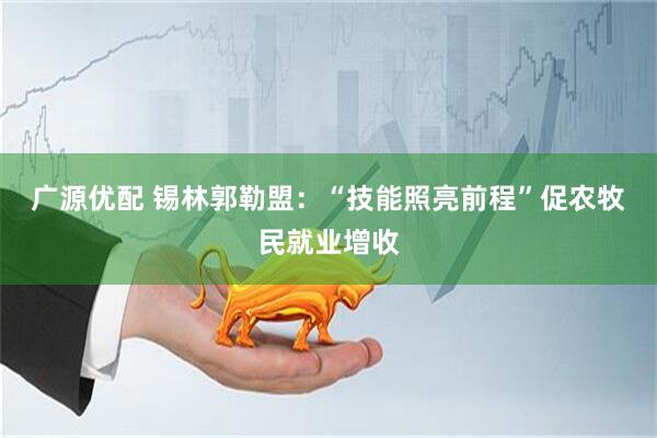 广源优配 锡林郭勒盟：“技能照亮前程”促农牧民就业增收
