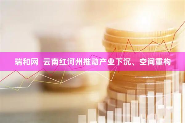 瑞和网  云南红河州推动产业下沉、空间重构