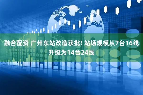 融合配资 广州东站改造获批! 站场规模从7台16线升级为14台24线