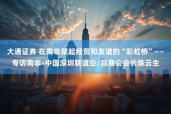 大通证券 在南非架起经贸和友谊的“彩虹桥”——专访南非-中国深圳联谊会/总商会会长陈云生
