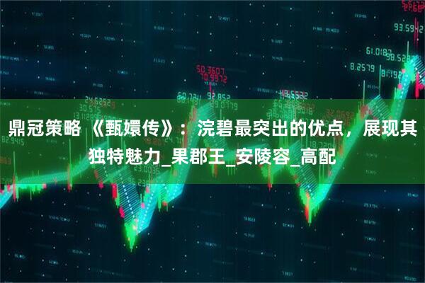 鼎冠策略 《甄嬛传》：浣碧最突出的优点，展现其独特魅力_果郡王_安陵容_高配
