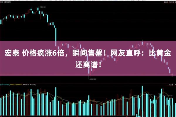 宏泰 价格疯涨6倍，瞬间售罄！网友直呼：比黄金还离谱！
