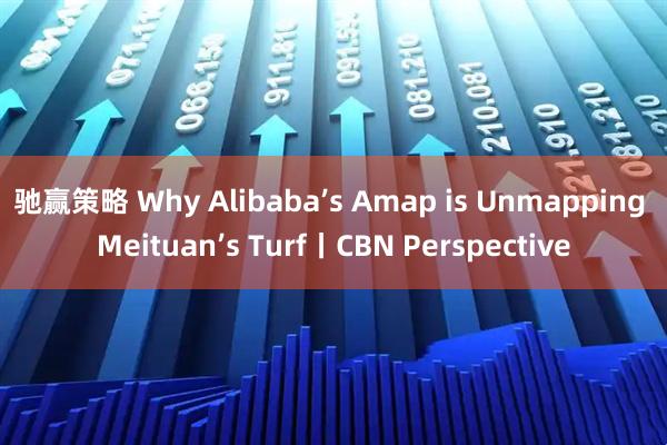 驰赢策略 Why Alibaba’s Amap is Unmapping Meituan’s Turf丨CBN Perspective