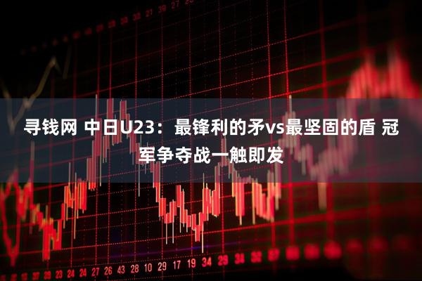 寻钱网 中日U23：最锋利的矛vs最坚固的盾 冠军争夺战一触即发