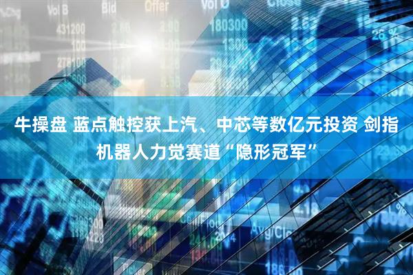 牛操盘 蓝点触控获上汽、中芯等数亿元投资 剑指机器人力觉赛道“隐形冠军”