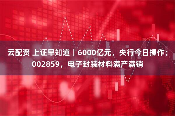 云配资 上证早知道｜6000亿元，央行今日操作；002859，电子封装材料满产满销